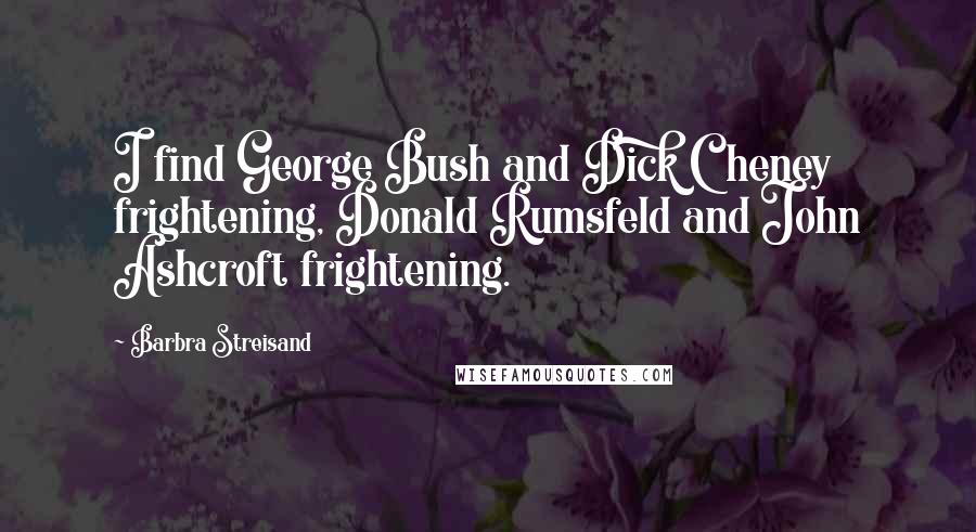 Barbra Streisand Quotes: I find George Bush and Dick Cheney frightening, Donald Rumsfeld and John Ashcroft frightening.