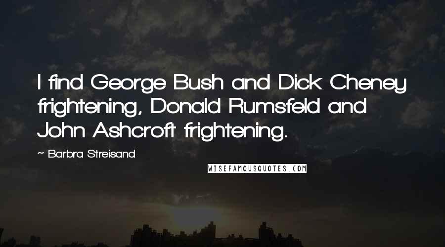 Barbra Streisand Quotes: I find George Bush and Dick Cheney frightening, Donald Rumsfeld and John Ashcroft frightening.