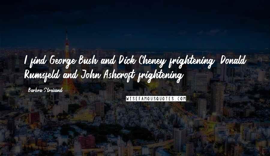 Barbra Streisand Quotes: I find George Bush and Dick Cheney frightening, Donald Rumsfeld and John Ashcroft frightening.