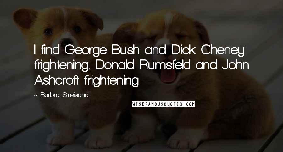Barbra Streisand Quotes: I find George Bush and Dick Cheney frightening, Donald Rumsfeld and John Ashcroft frightening.