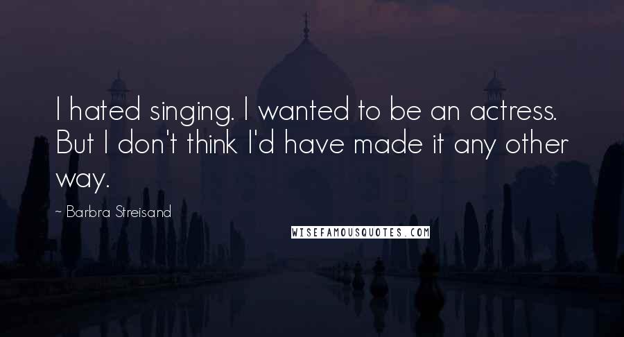 Barbra Streisand Quotes: I hated singing. I wanted to be an actress. But I don't think I'd have made it any other way.