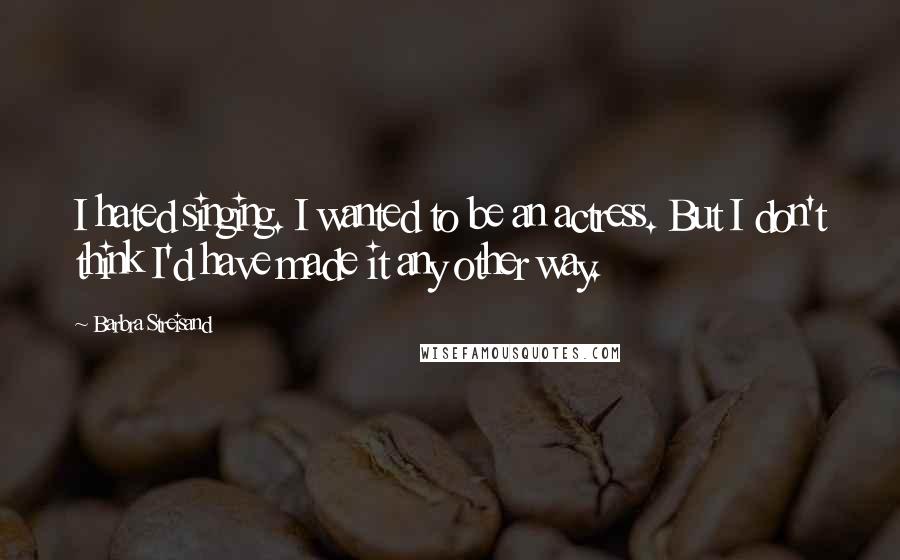 Barbra Streisand Quotes: I hated singing. I wanted to be an actress. But I don't think I'd have made it any other way.