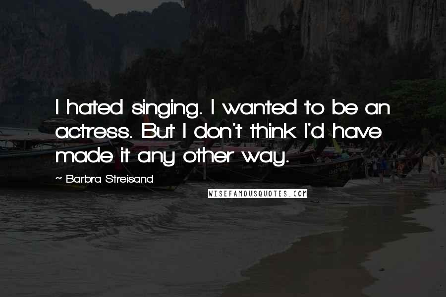 Barbra Streisand Quotes: I hated singing. I wanted to be an actress. But I don't think I'd have made it any other way.