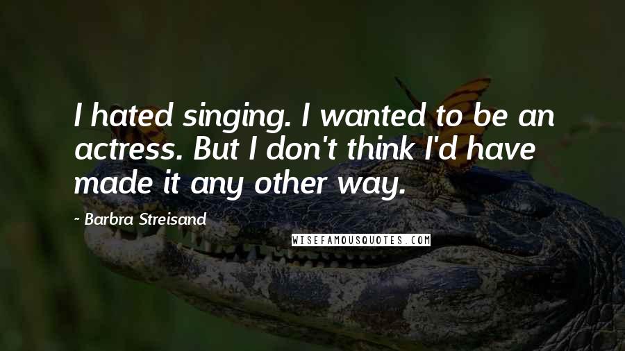 Barbra Streisand Quotes: I hated singing. I wanted to be an actress. But I don't think I'd have made it any other way.