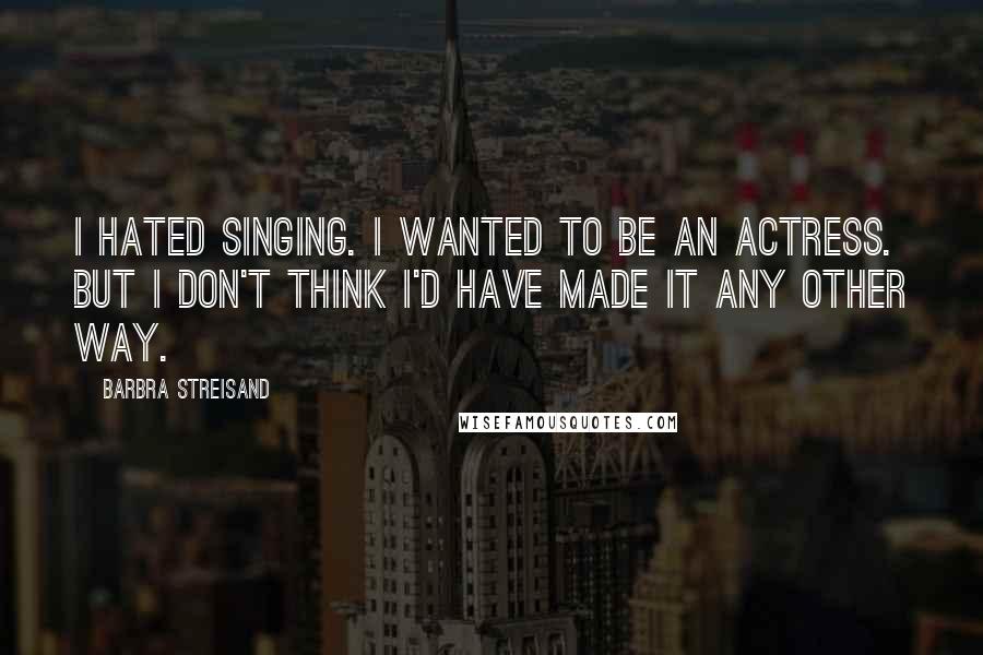 Barbra Streisand Quotes: I hated singing. I wanted to be an actress. But I don't think I'd have made it any other way.