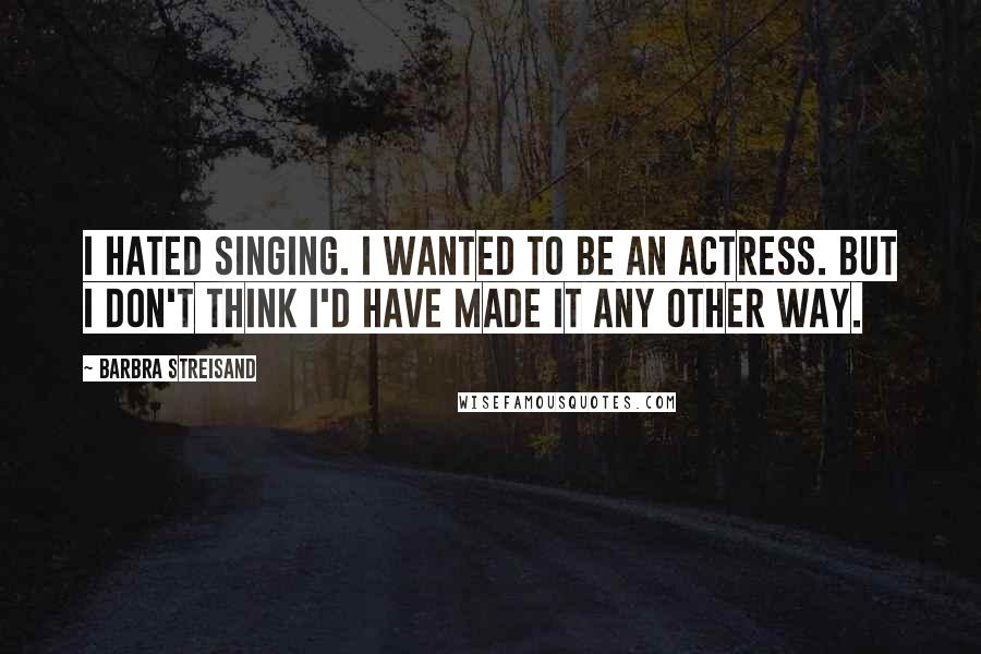 Barbra Streisand Quotes: I hated singing. I wanted to be an actress. But I don't think I'd have made it any other way.