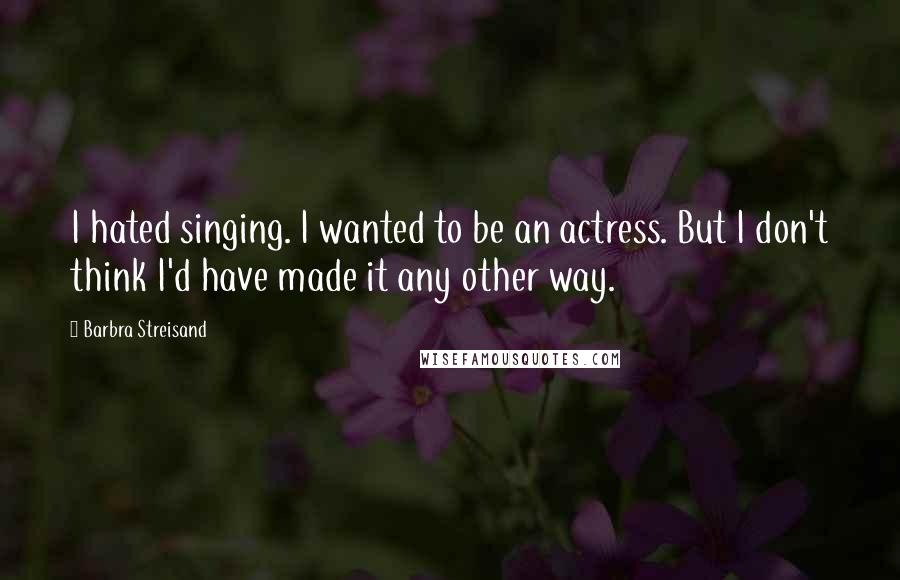 Barbra Streisand Quotes: I hated singing. I wanted to be an actress. But I don't think I'd have made it any other way.
