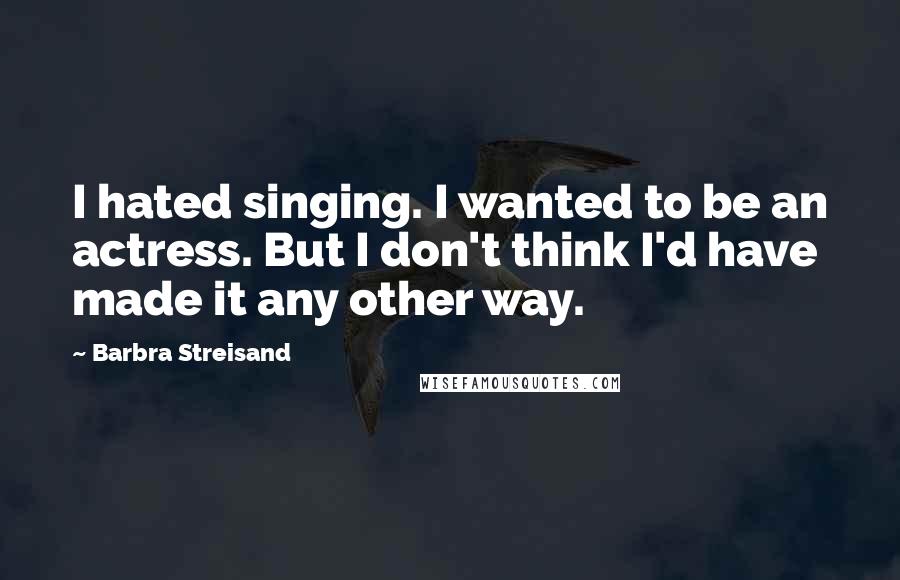 Barbra Streisand Quotes: I hated singing. I wanted to be an actress. But I don't think I'd have made it any other way.