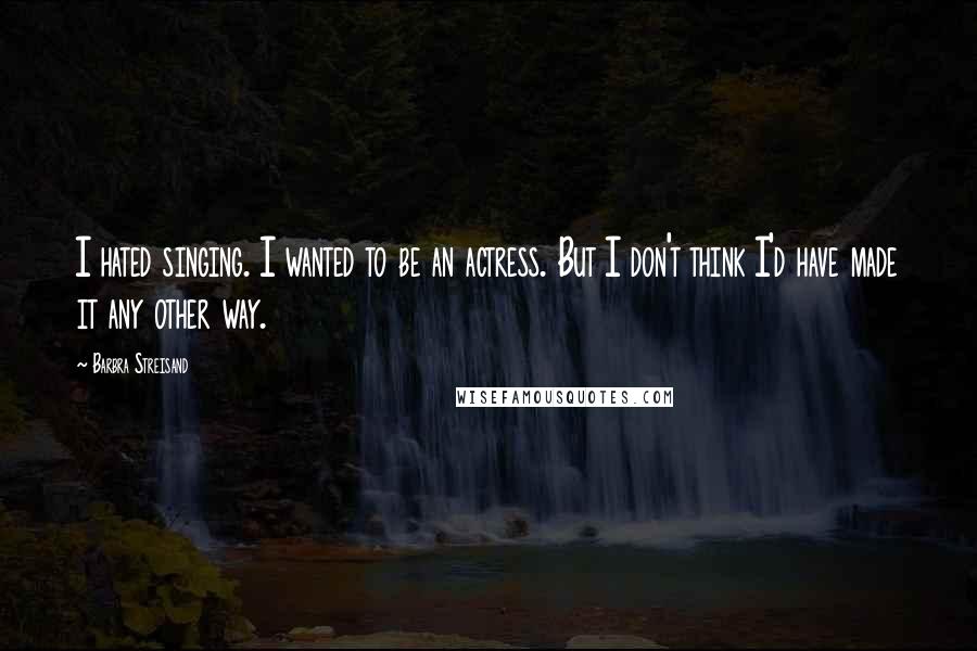 Barbra Streisand Quotes: I hated singing. I wanted to be an actress. But I don't think I'd have made it any other way.