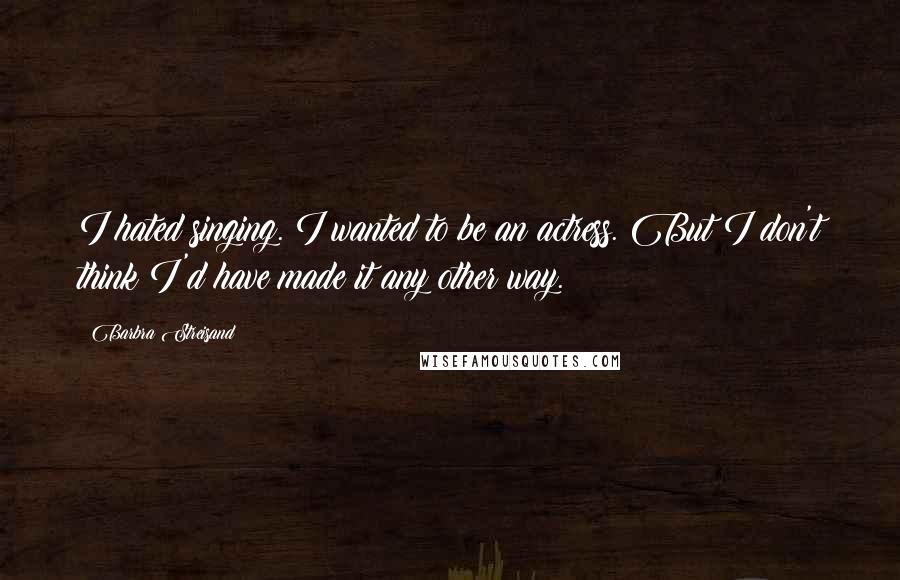 Barbra Streisand Quotes: I hated singing. I wanted to be an actress. But I don't think I'd have made it any other way.