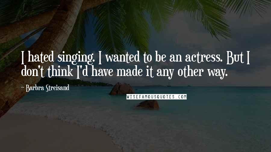 Barbra Streisand Quotes: I hated singing. I wanted to be an actress. But I don't think I'd have made it any other way.