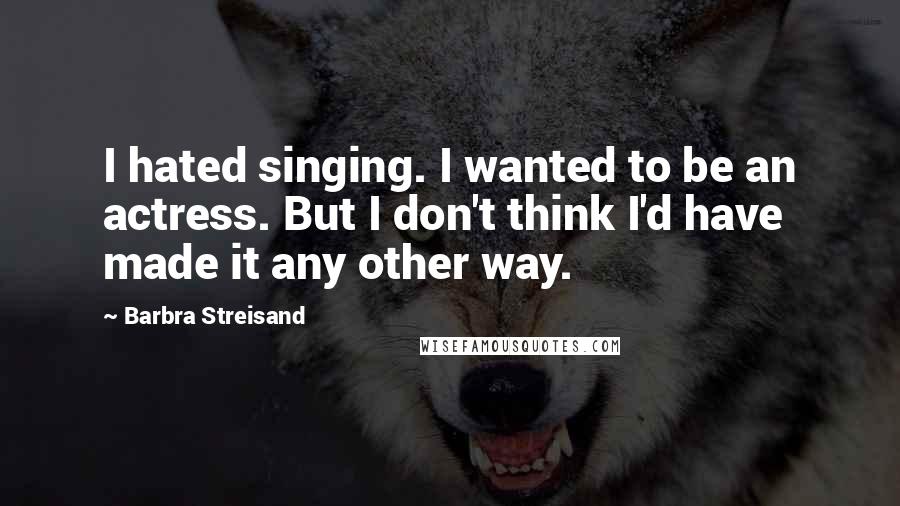 Barbra Streisand Quotes: I hated singing. I wanted to be an actress. But I don't think I'd have made it any other way.