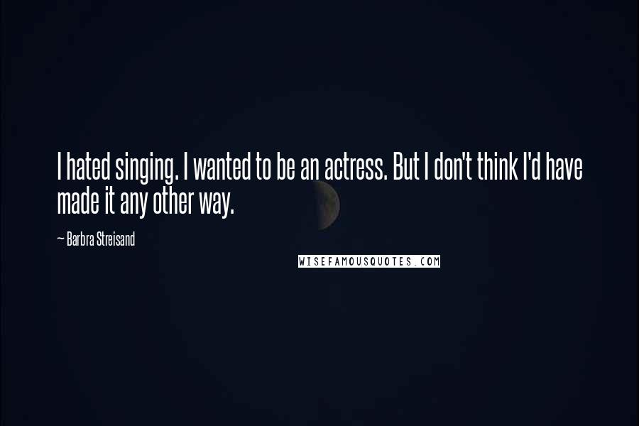 Barbra Streisand Quotes: I hated singing. I wanted to be an actress. But I don't think I'd have made it any other way.