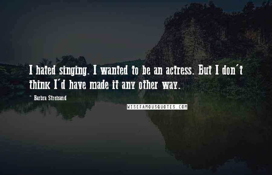 Barbra Streisand Quotes: I hated singing. I wanted to be an actress. But I don't think I'd have made it any other way.