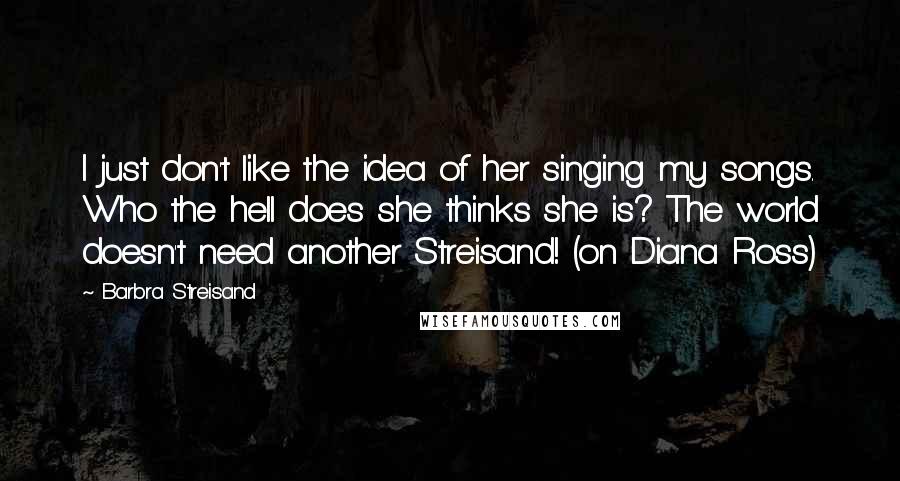 Barbra Streisand Quotes: I just don't like the idea of her singing my songs. Who the hell does she thinks she is? The world doesn't need another Streisand! (on Diana Ross)