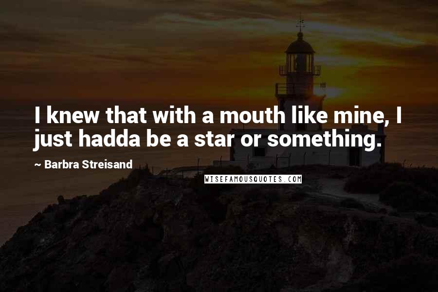 Barbra Streisand Quotes: I knew that with a mouth like mine, I just hadda be a star or something.