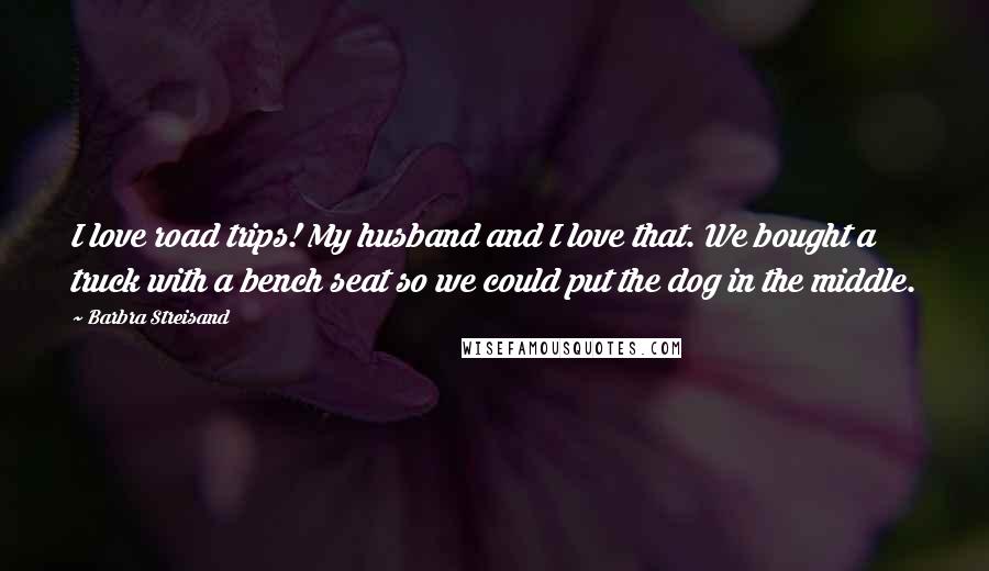 Barbra Streisand Quotes: I love road trips! My husband and I love that. We bought a truck with a bench seat so we could put the dog in the middle.