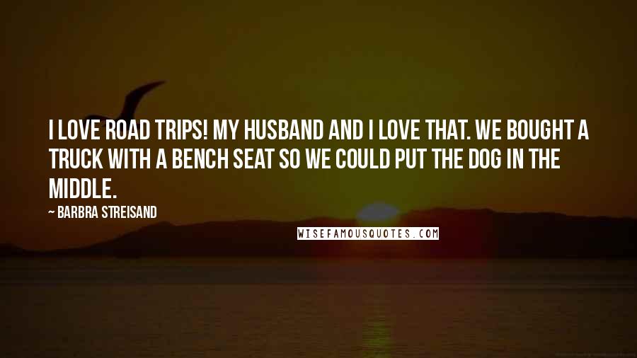 Barbra Streisand Quotes: I love road trips! My husband and I love that. We bought a truck with a bench seat so we could put the dog in the middle.