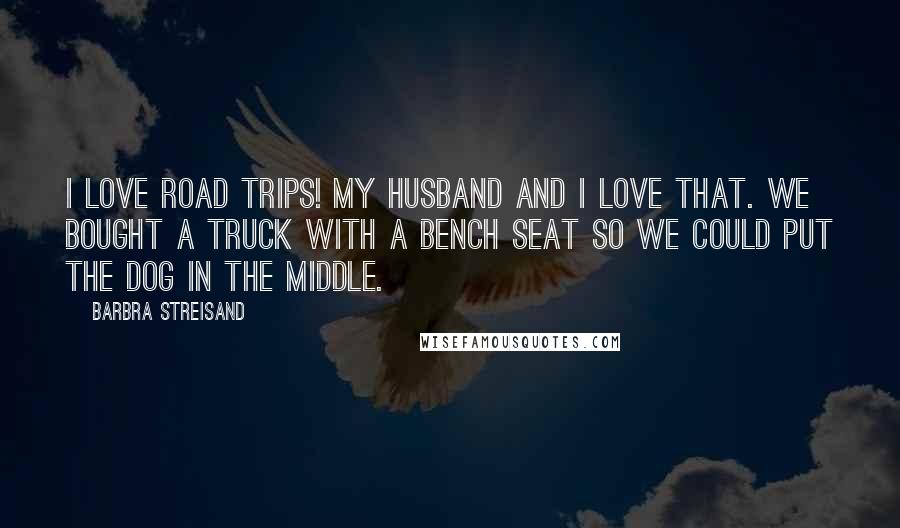 Barbra Streisand Quotes: I love road trips! My husband and I love that. We bought a truck with a bench seat so we could put the dog in the middle.