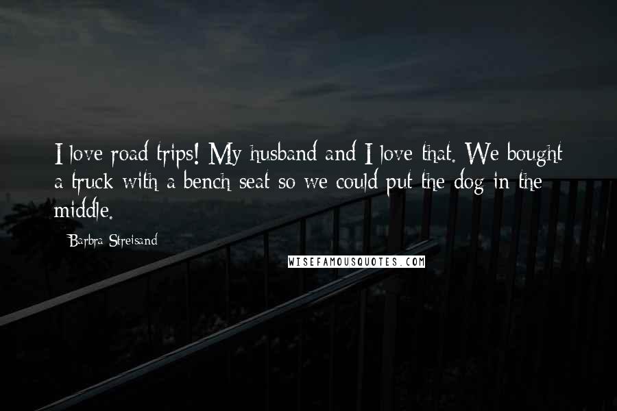 Barbra Streisand Quotes: I love road trips! My husband and I love that. We bought a truck with a bench seat so we could put the dog in the middle.