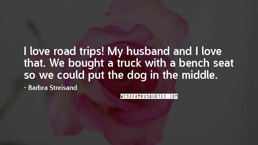 Barbra Streisand Quotes: I love road trips! My husband and I love that. We bought a truck with a bench seat so we could put the dog in the middle.