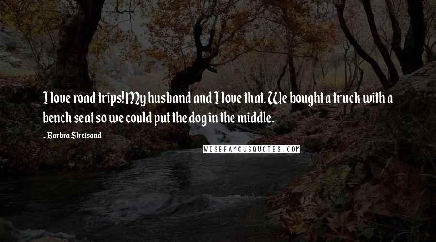 Barbra Streisand Quotes: I love road trips! My husband and I love that. We bought a truck with a bench seat so we could put the dog in the middle.