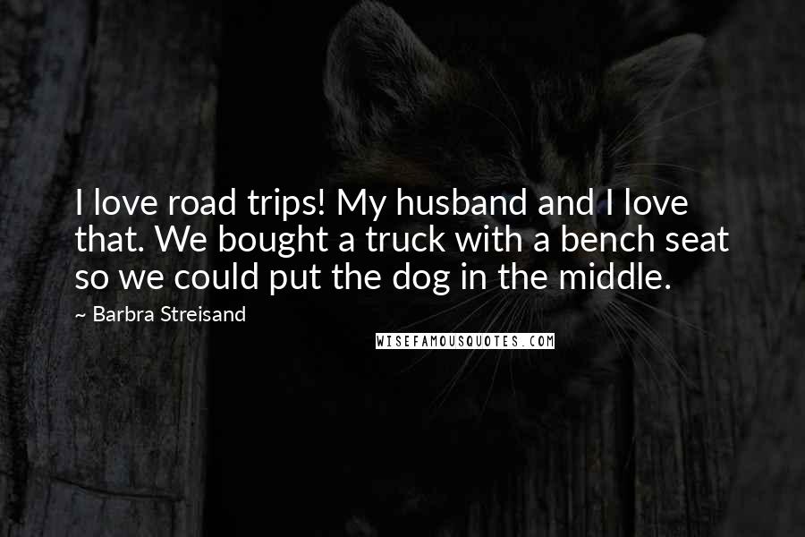 Barbra Streisand Quotes: I love road trips! My husband and I love that. We bought a truck with a bench seat so we could put the dog in the middle.