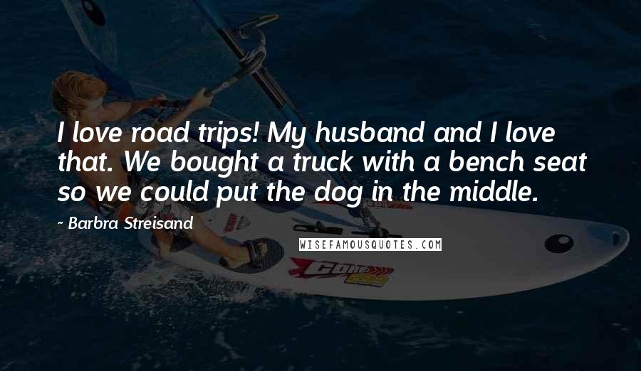 Barbra Streisand Quotes: I love road trips! My husband and I love that. We bought a truck with a bench seat so we could put the dog in the middle.