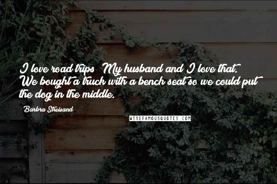 Barbra Streisand Quotes: I love road trips! My husband and I love that. We bought a truck with a bench seat so we could put the dog in the middle.