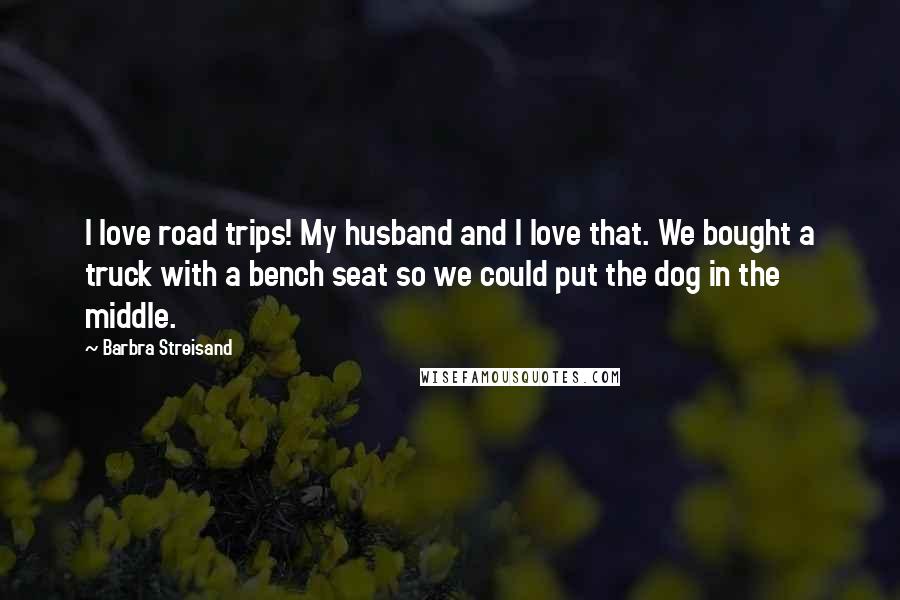 Barbra Streisand Quotes: I love road trips! My husband and I love that. We bought a truck with a bench seat so we could put the dog in the middle.