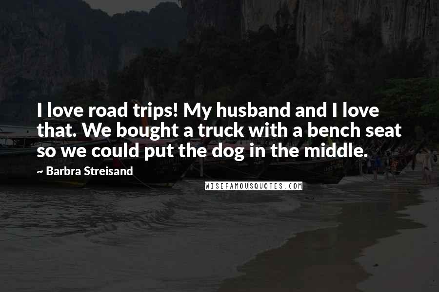 Barbra Streisand Quotes: I love road trips! My husband and I love that. We bought a truck with a bench seat so we could put the dog in the middle.