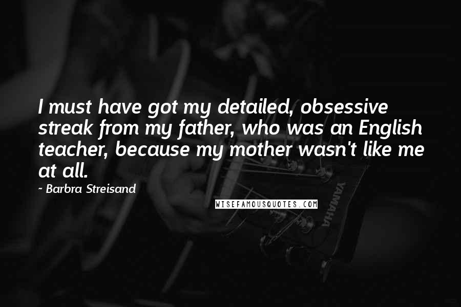 Barbra Streisand Quotes: I must have got my detailed, obsessive streak from my father, who was an English teacher, because my mother wasn't like me at all.