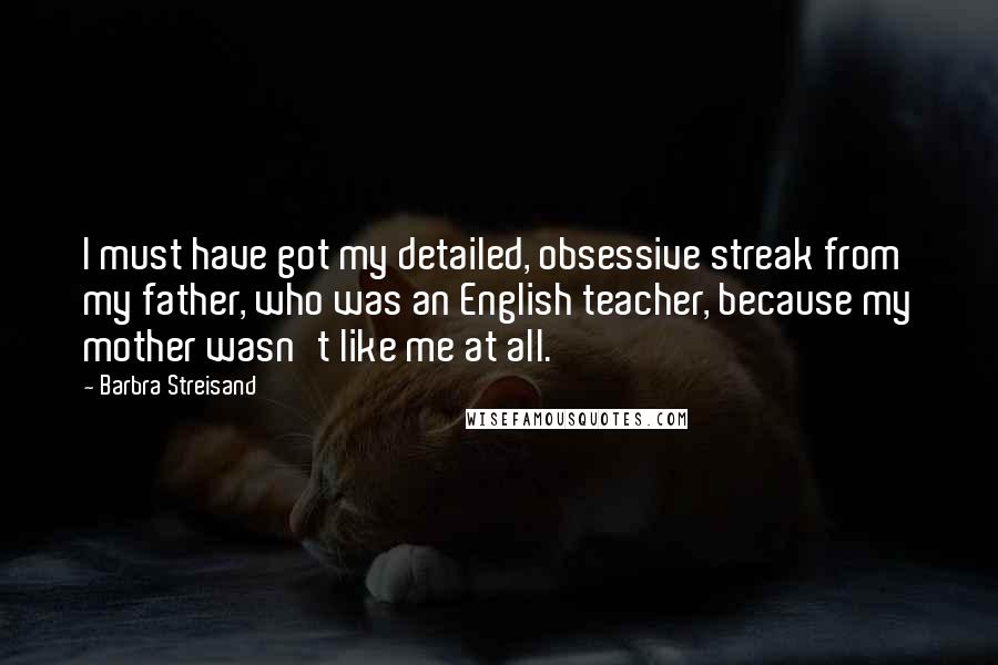 Barbra Streisand Quotes: I must have got my detailed, obsessive streak from my father, who was an English teacher, because my mother wasn't like me at all.