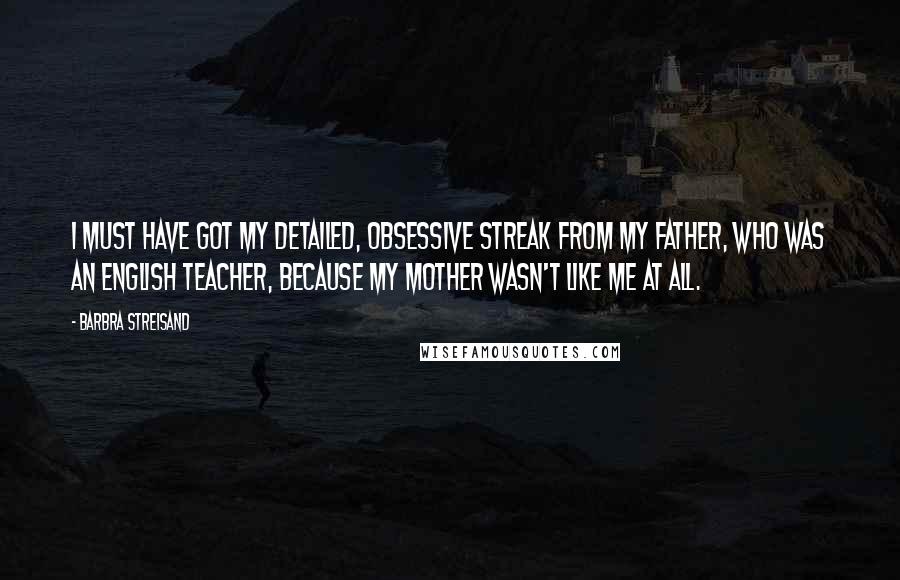 Barbra Streisand Quotes: I must have got my detailed, obsessive streak from my father, who was an English teacher, because my mother wasn't like me at all.