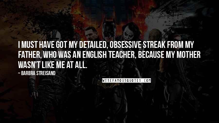 Barbra Streisand Quotes: I must have got my detailed, obsessive streak from my father, who was an English teacher, because my mother wasn't like me at all.