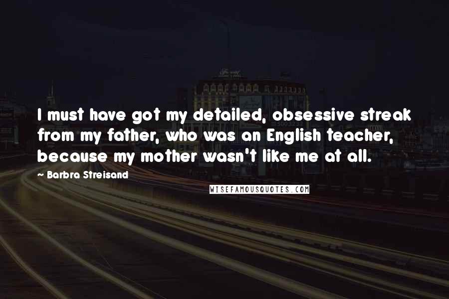 Barbra Streisand Quotes: I must have got my detailed, obsessive streak from my father, who was an English teacher, because my mother wasn't like me at all.