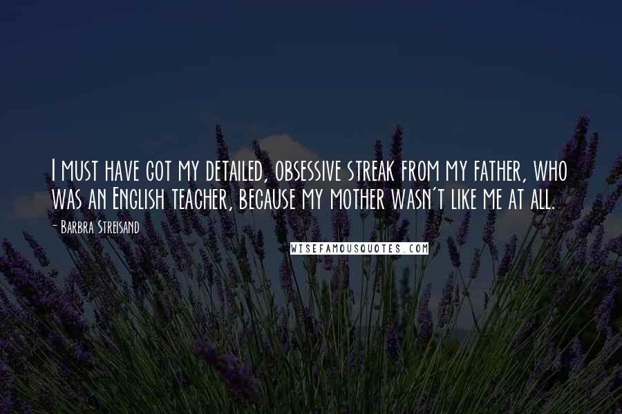 Barbra Streisand Quotes: I must have got my detailed, obsessive streak from my father, who was an English teacher, because my mother wasn't like me at all.