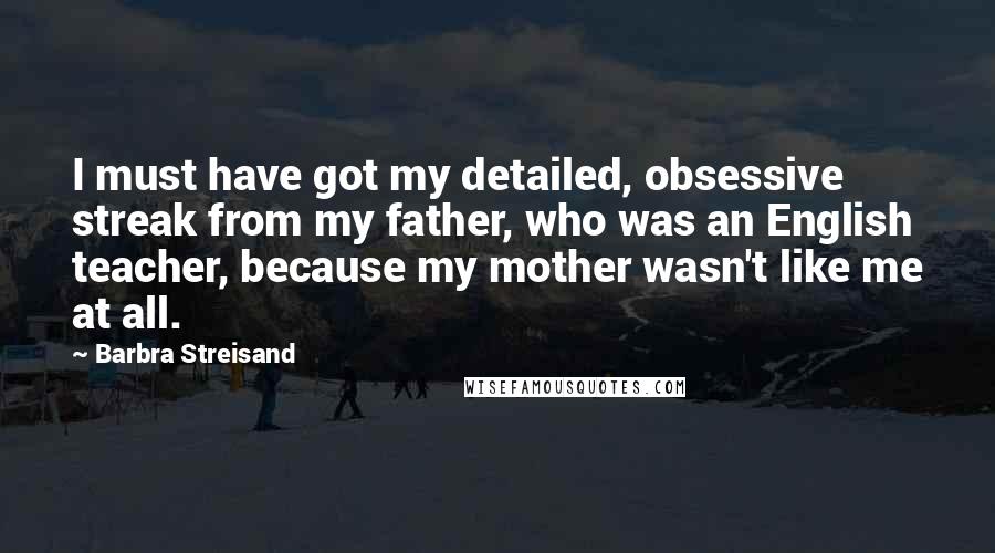 Barbra Streisand Quotes: I must have got my detailed, obsessive streak from my father, who was an English teacher, because my mother wasn't like me at all.