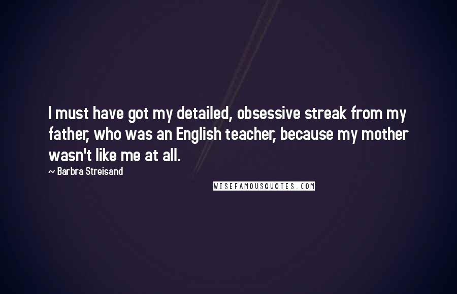 Barbra Streisand Quotes: I must have got my detailed, obsessive streak from my father, who was an English teacher, because my mother wasn't like me at all.