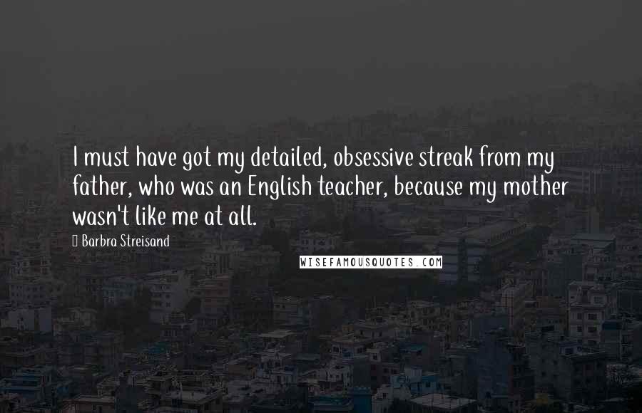 Barbra Streisand Quotes: I must have got my detailed, obsessive streak from my father, who was an English teacher, because my mother wasn't like me at all.