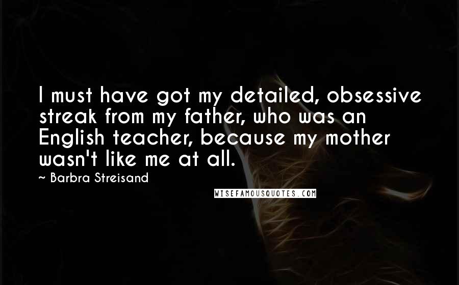 Barbra Streisand Quotes: I must have got my detailed, obsessive streak from my father, who was an English teacher, because my mother wasn't like me at all.