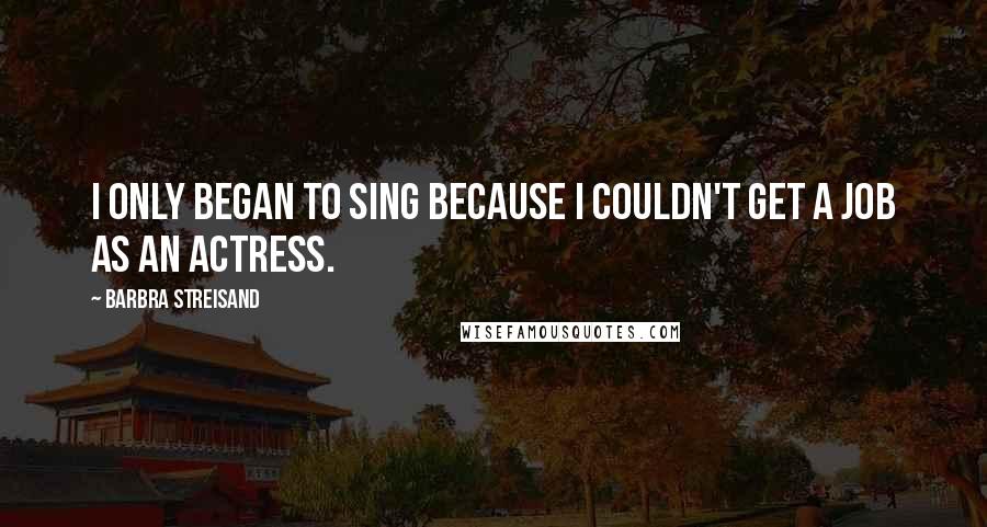 Barbra Streisand Quotes: I only began to sing because I couldn't get a job as an actress.