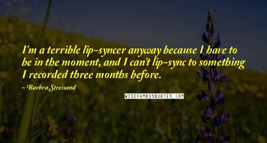 Barbra Streisand Quotes: I'm a terrible lip-syncer anyway because I have to be in the moment, and I can't lip-sync to something I recorded three months before.