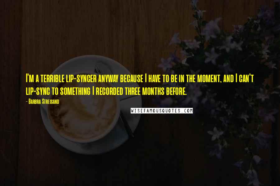 Barbra Streisand Quotes: I'm a terrible lip-syncer anyway because I have to be in the moment, and I can't lip-sync to something I recorded three months before.