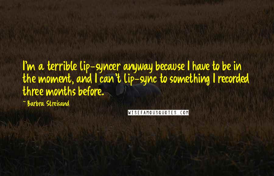 Barbra Streisand Quotes: I'm a terrible lip-syncer anyway because I have to be in the moment, and I can't lip-sync to something I recorded three months before.