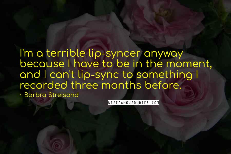 Barbra Streisand Quotes: I'm a terrible lip-syncer anyway because I have to be in the moment, and I can't lip-sync to something I recorded three months before.