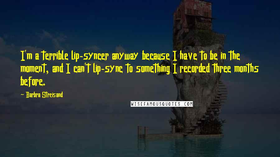 Barbra Streisand Quotes: I'm a terrible lip-syncer anyway because I have to be in the moment, and I can't lip-sync to something I recorded three months before.