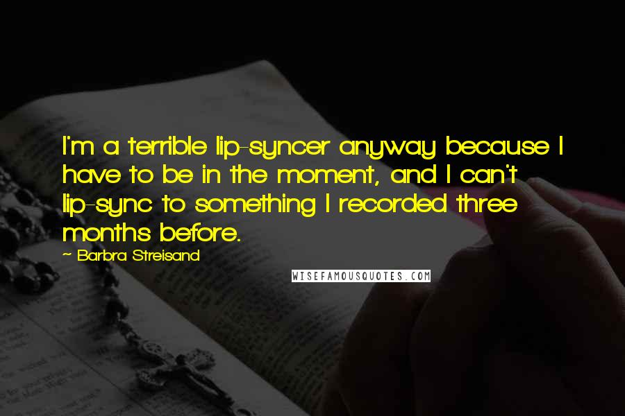 Barbra Streisand Quotes: I'm a terrible lip-syncer anyway because I have to be in the moment, and I can't lip-sync to something I recorded three months before.