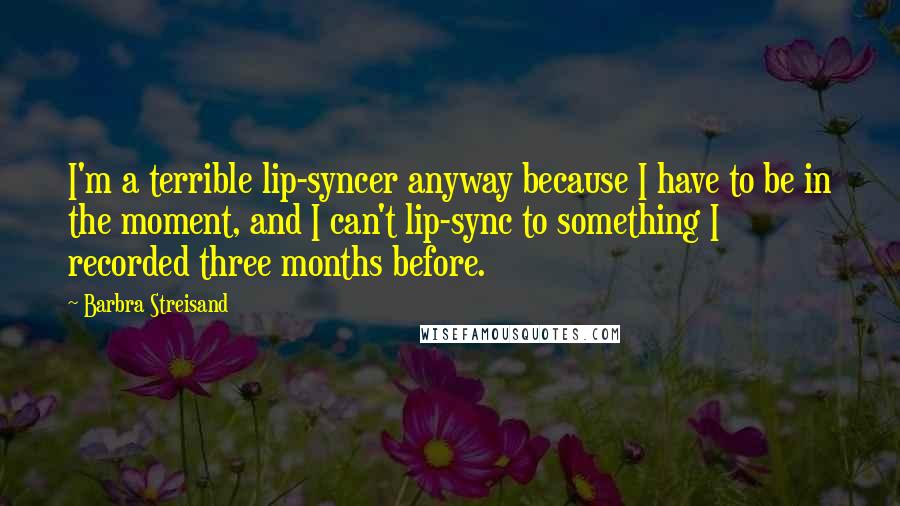 Barbra Streisand Quotes: I'm a terrible lip-syncer anyway because I have to be in the moment, and I can't lip-sync to something I recorded three months before.