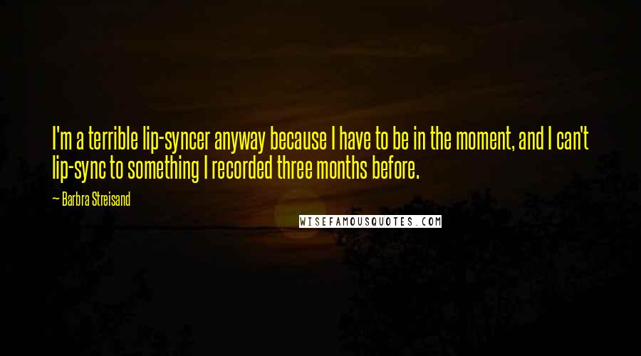 Barbra Streisand Quotes: I'm a terrible lip-syncer anyway because I have to be in the moment, and I can't lip-sync to something I recorded three months before.